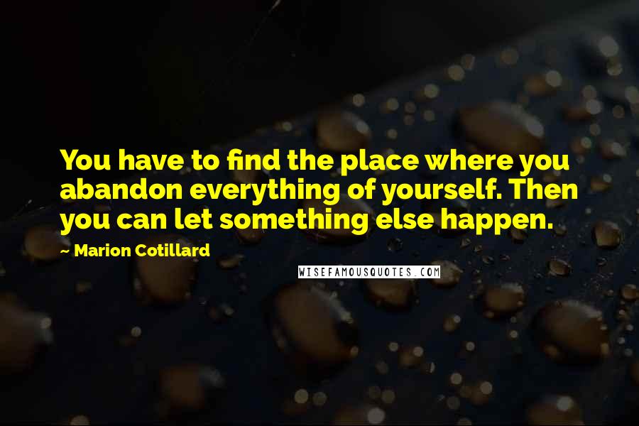 Marion Cotillard Quotes: You have to find the place where you abandon everything of yourself. Then you can let something else happen.