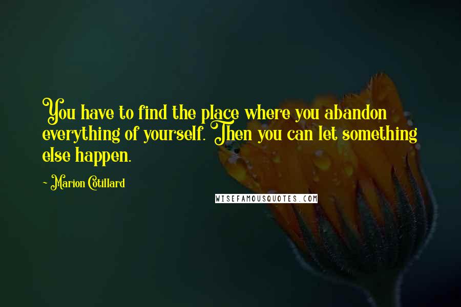 Marion Cotillard Quotes: You have to find the place where you abandon everything of yourself. Then you can let something else happen.