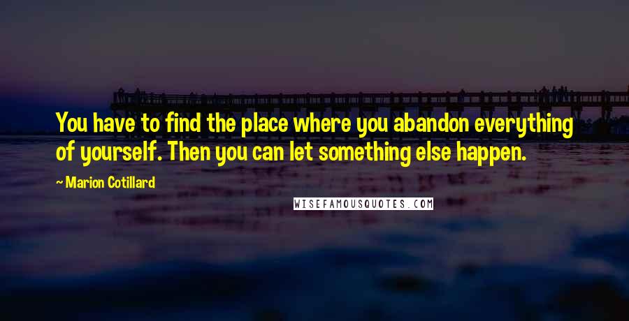 Marion Cotillard Quotes: You have to find the place where you abandon everything of yourself. Then you can let something else happen.