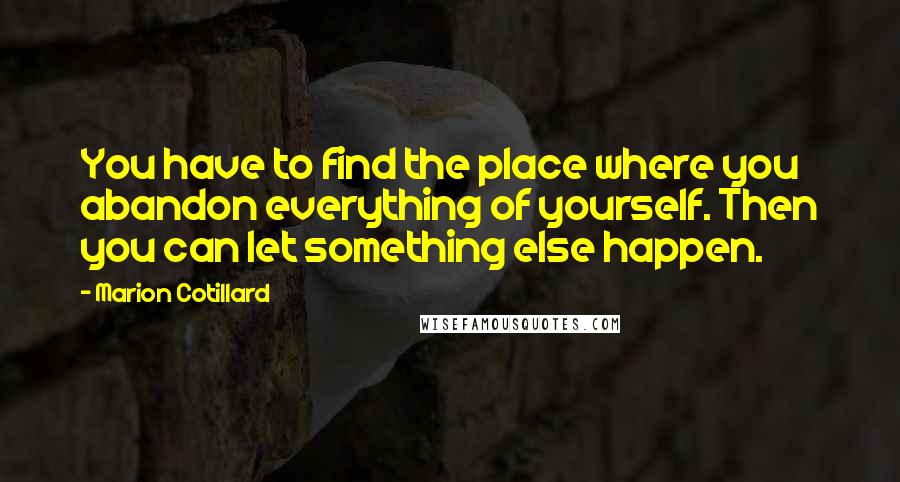 Marion Cotillard Quotes: You have to find the place where you abandon everything of yourself. Then you can let something else happen.