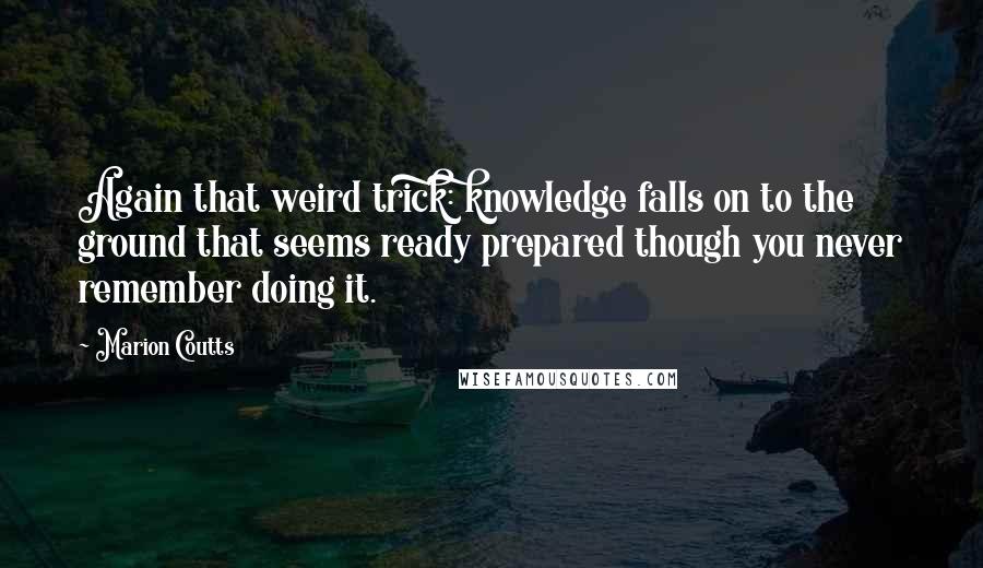 Marion Coutts Quotes: Again that weird trick: knowledge falls on to the ground that seems ready prepared though you never remember doing it.