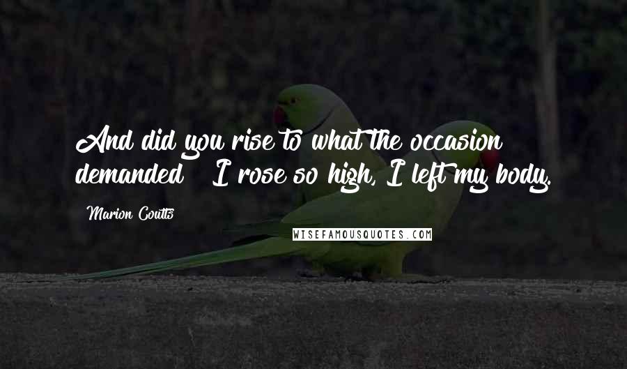 Marion Coutts Quotes: And did you rise to what the occasion demanded ? I rose so high, I left my body.