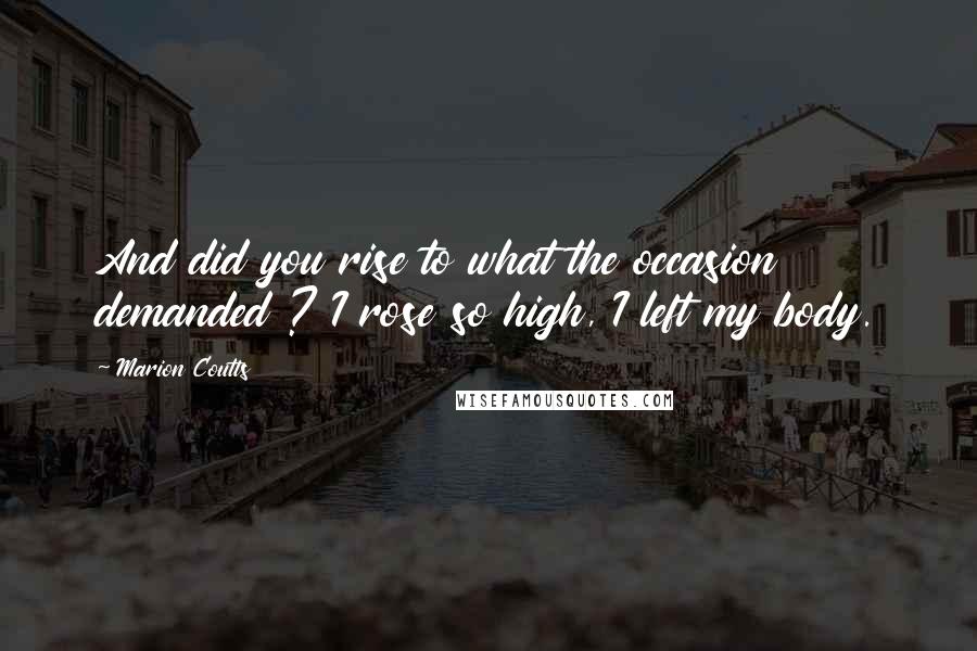 Marion Coutts Quotes: And did you rise to what the occasion demanded ? I rose so high, I left my body.