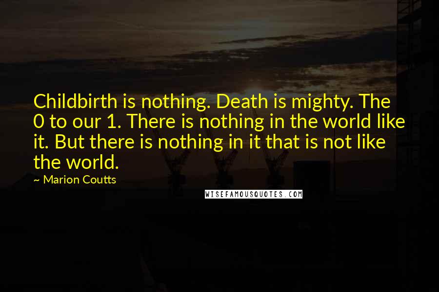Marion Coutts Quotes: Childbirth is nothing. Death is mighty. The 0 to our 1. There is nothing in the world like it. But there is nothing in it that is not like the world.