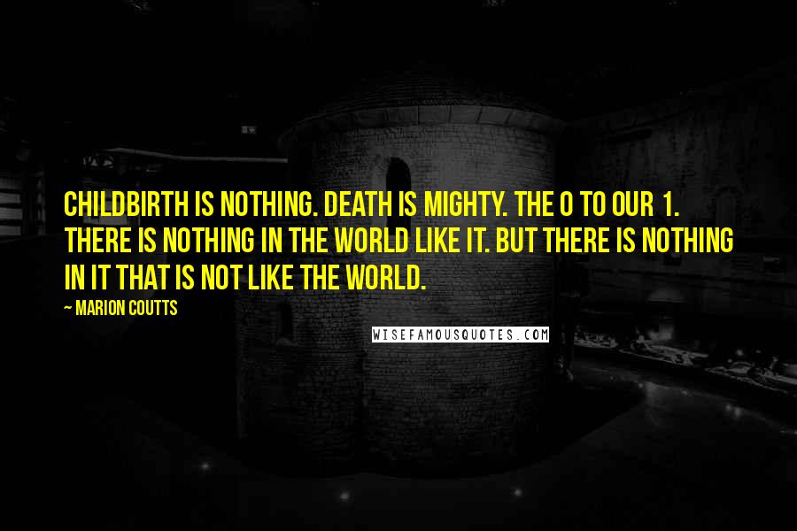 Marion Coutts Quotes: Childbirth is nothing. Death is mighty. The 0 to our 1. There is nothing in the world like it. But there is nothing in it that is not like the world.