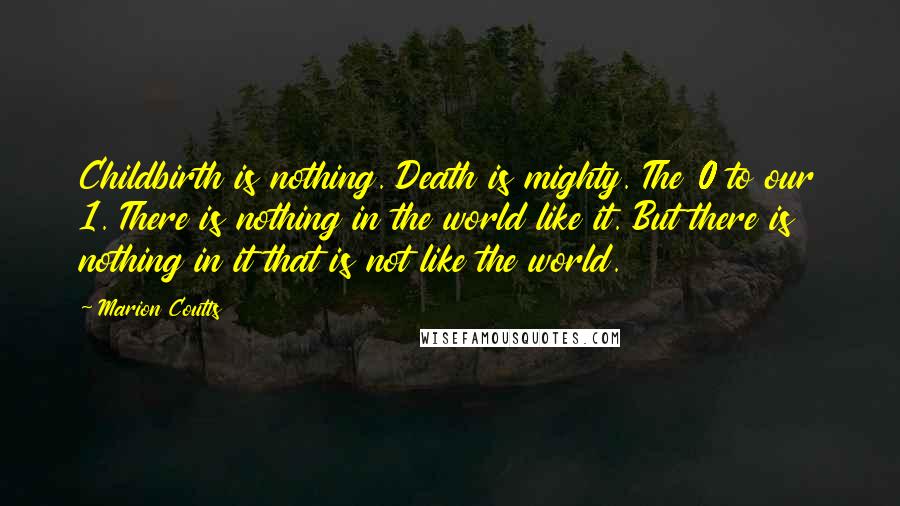 Marion Coutts Quotes: Childbirth is nothing. Death is mighty. The 0 to our 1. There is nothing in the world like it. But there is nothing in it that is not like the world.
