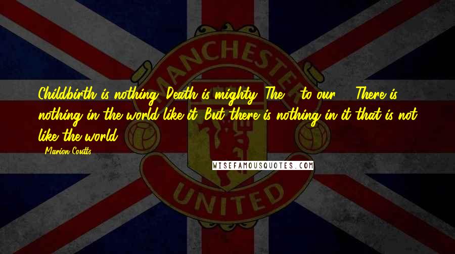 Marion Coutts Quotes: Childbirth is nothing. Death is mighty. The 0 to our 1. There is nothing in the world like it. But there is nothing in it that is not like the world.