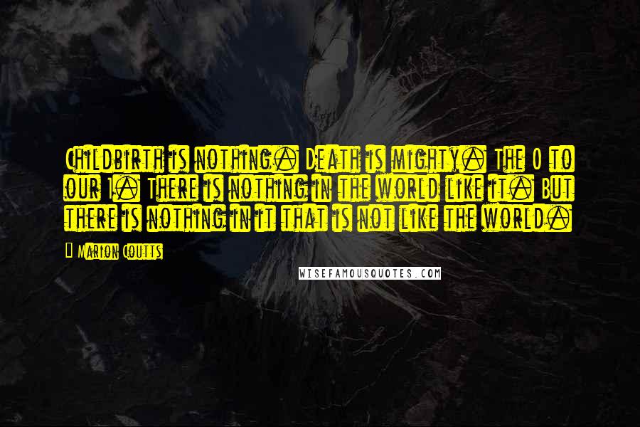 Marion Coutts Quotes: Childbirth is nothing. Death is mighty. The 0 to our 1. There is nothing in the world like it. But there is nothing in it that is not like the world.