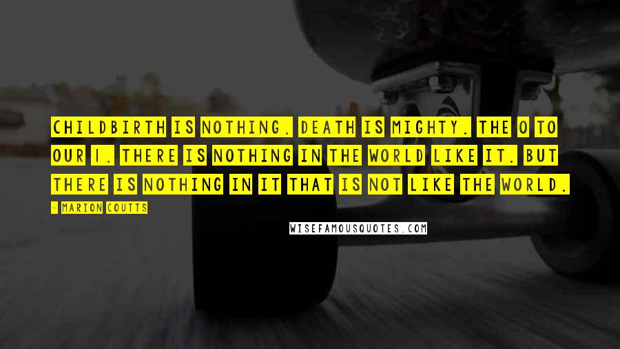 Marion Coutts Quotes: Childbirth is nothing. Death is mighty. The 0 to our 1. There is nothing in the world like it. But there is nothing in it that is not like the world.