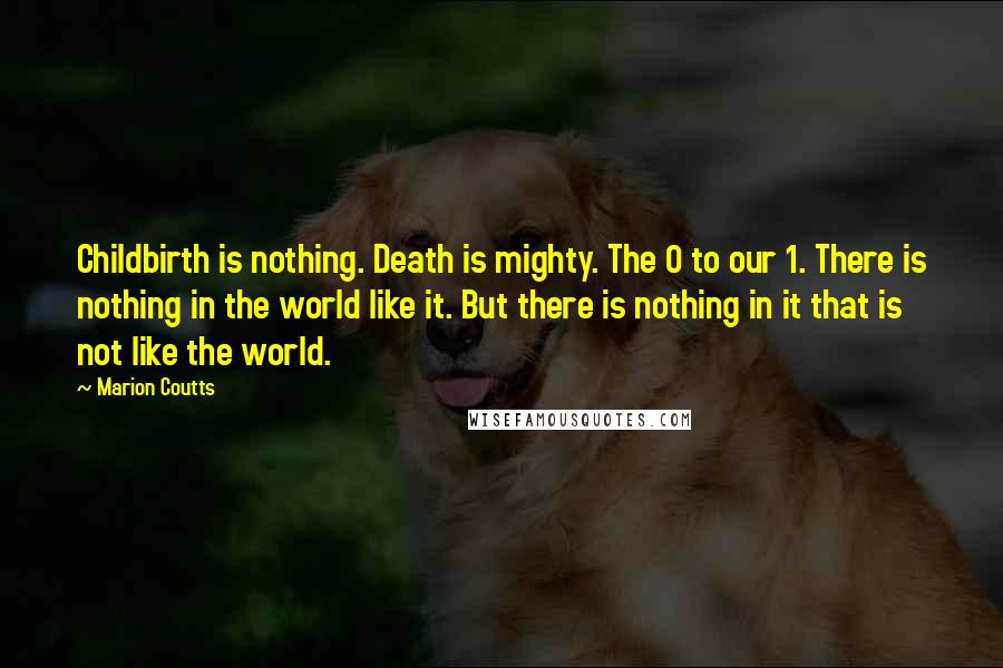 Marion Coutts Quotes: Childbirth is nothing. Death is mighty. The 0 to our 1. There is nothing in the world like it. But there is nothing in it that is not like the world.