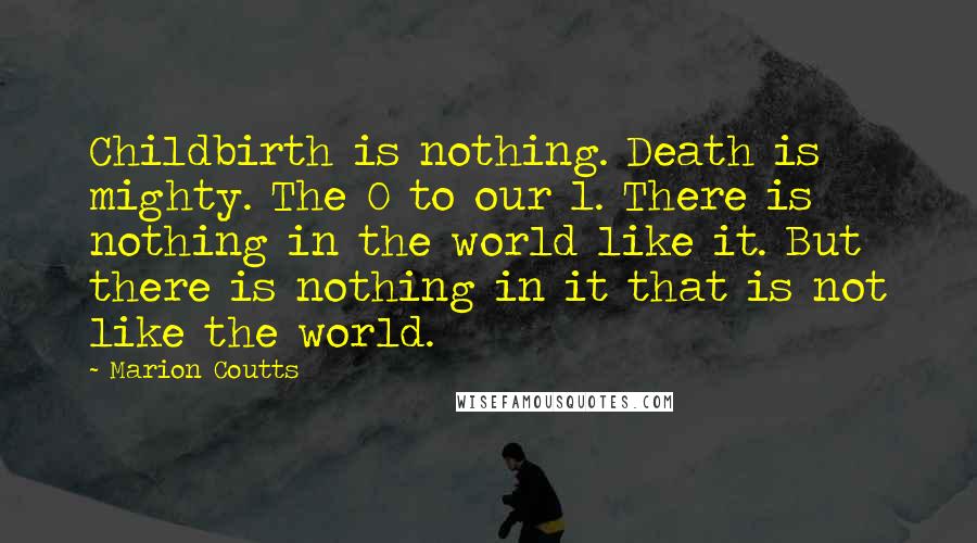 Marion Coutts Quotes: Childbirth is nothing. Death is mighty. The 0 to our 1. There is nothing in the world like it. But there is nothing in it that is not like the world.