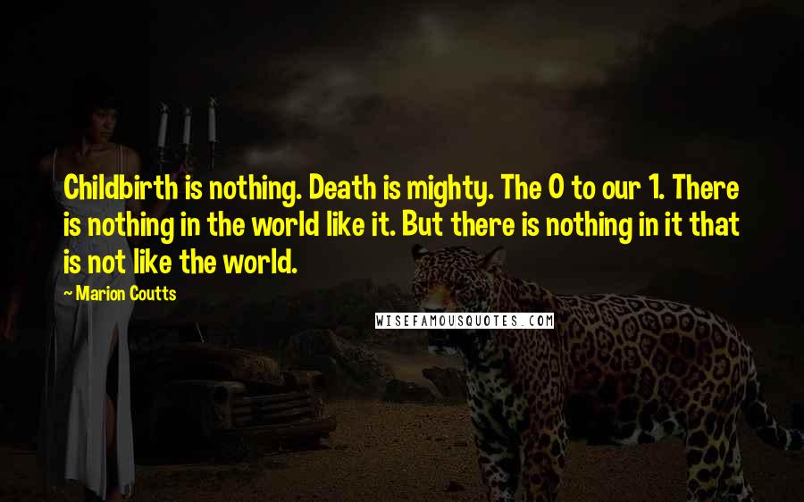 Marion Coutts Quotes: Childbirth is nothing. Death is mighty. The 0 to our 1. There is nothing in the world like it. But there is nothing in it that is not like the world.