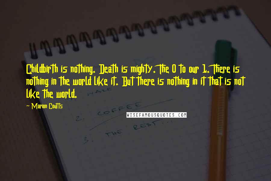 Marion Coutts Quotes: Childbirth is nothing. Death is mighty. The 0 to our 1. There is nothing in the world like it. But there is nothing in it that is not like the world.