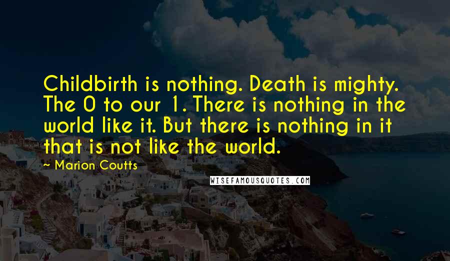 Marion Coutts Quotes: Childbirth is nothing. Death is mighty. The 0 to our 1. There is nothing in the world like it. But there is nothing in it that is not like the world.