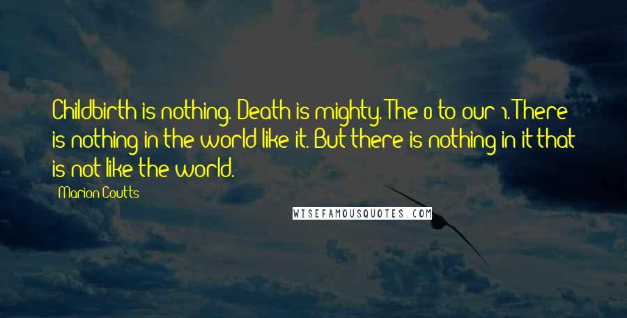 Marion Coutts Quotes: Childbirth is nothing. Death is mighty. The 0 to our 1. There is nothing in the world like it. But there is nothing in it that is not like the world.