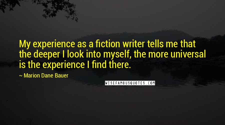 Marion Dane Bauer Quotes: My experience as a fiction writer tells me that the deeper I look into myself, the more universal is the experience I find there.