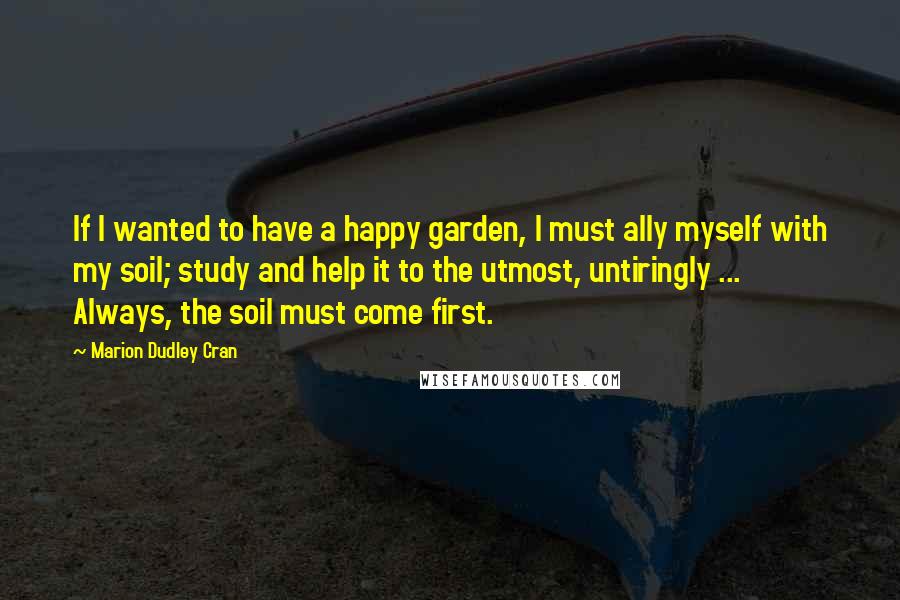 Marion Dudley Cran Quotes: If I wanted to have a happy garden, I must ally myself with my soil; study and help it to the utmost, untiringly ... Always, the soil must come first.