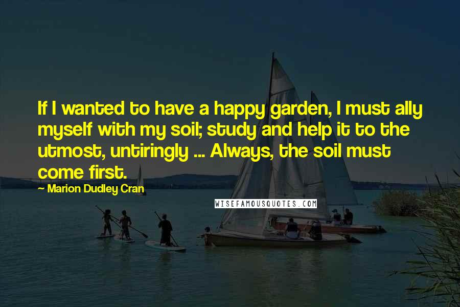 Marion Dudley Cran Quotes: If I wanted to have a happy garden, I must ally myself with my soil; study and help it to the utmost, untiringly ... Always, the soil must come first.