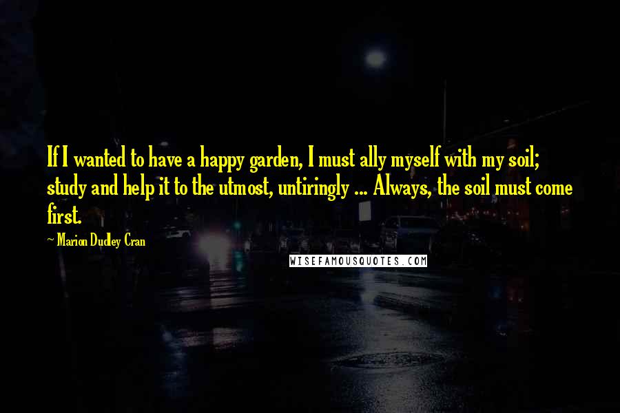 Marion Dudley Cran Quotes: If I wanted to have a happy garden, I must ally myself with my soil; study and help it to the utmost, untiringly ... Always, the soil must come first.