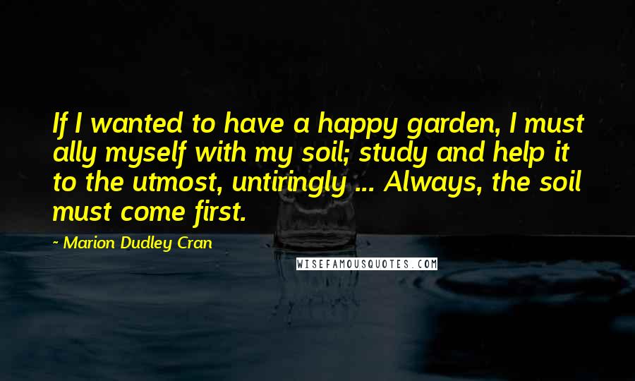 Marion Dudley Cran Quotes: If I wanted to have a happy garden, I must ally myself with my soil; study and help it to the utmost, untiringly ... Always, the soil must come first.