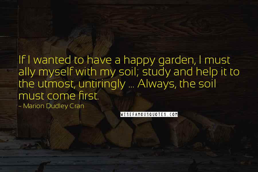 Marion Dudley Cran Quotes: If I wanted to have a happy garden, I must ally myself with my soil; study and help it to the utmost, untiringly ... Always, the soil must come first.