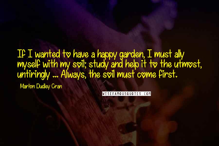 Marion Dudley Cran Quotes: If I wanted to have a happy garden, I must ally myself with my soil; study and help it to the utmost, untiringly ... Always, the soil must come first.