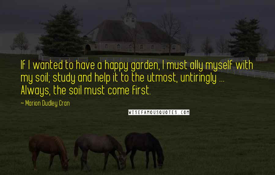 Marion Dudley Cran Quotes: If I wanted to have a happy garden, I must ally myself with my soil; study and help it to the utmost, untiringly ... Always, the soil must come first.