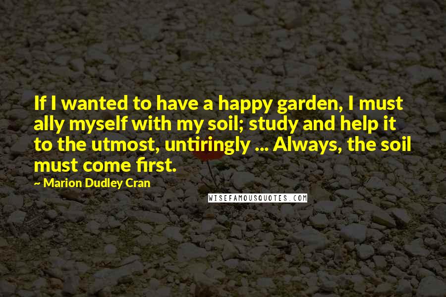 Marion Dudley Cran Quotes: If I wanted to have a happy garden, I must ally myself with my soil; study and help it to the utmost, untiringly ... Always, the soil must come first.