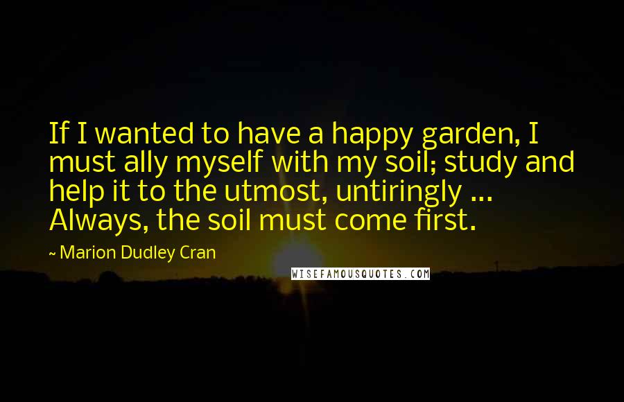 Marion Dudley Cran Quotes: If I wanted to have a happy garden, I must ally myself with my soil; study and help it to the utmost, untiringly ... Always, the soil must come first.