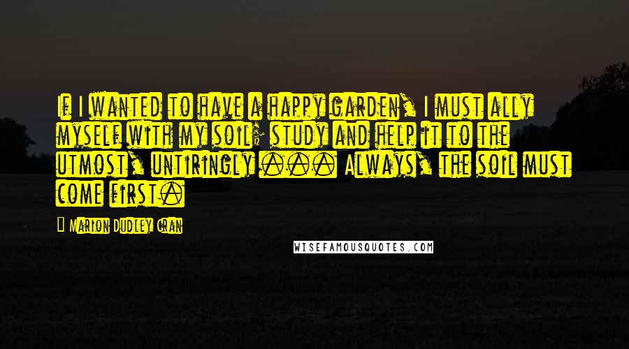 Marion Dudley Cran Quotes: If I wanted to have a happy garden, I must ally myself with my soil; study and help it to the utmost, untiringly ... Always, the soil must come first.