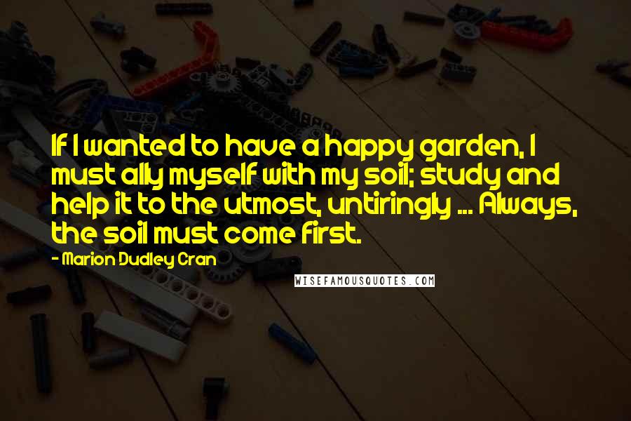 Marion Dudley Cran Quotes: If I wanted to have a happy garden, I must ally myself with my soil; study and help it to the utmost, untiringly ... Always, the soil must come first.