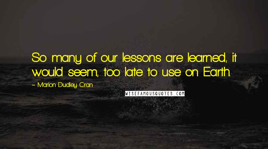 Marion Dudley Cran Quotes: So many of our lessons are learned, it would seem, too late to use on Earth.