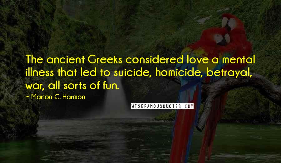 Marion G. Harmon Quotes: The ancient Greeks considered love a mental illness that led to suicide, homicide, betrayal, war, all sorts of fun.