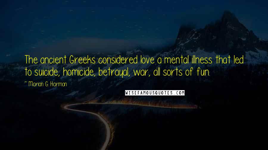 Marion G. Harmon Quotes: The ancient Greeks considered love a mental illness that led to suicide, homicide, betrayal, war, all sorts of fun.