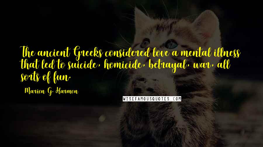 Marion G. Harmon Quotes: The ancient Greeks considered love a mental illness that led to suicide, homicide, betrayal, war, all sorts of fun.