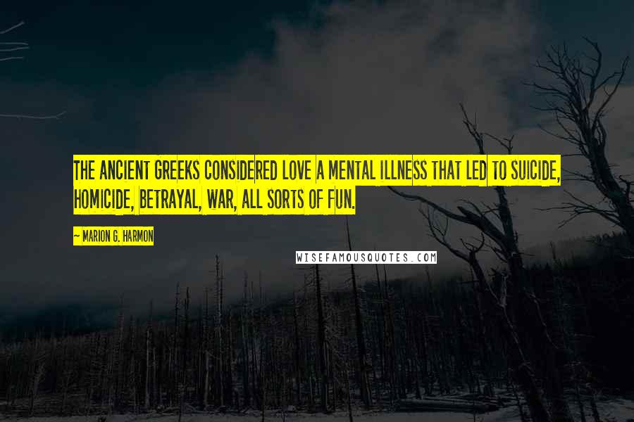 Marion G. Harmon Quotes: The ancient Greeks considered love a mental illness that led to suicide, homicide, betrayal, war, all sorts of fun.