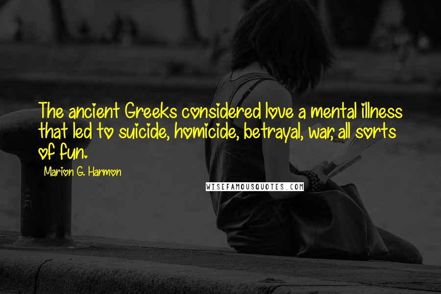 Marion G. Harmon Quotes: The ancient Greeks considered love a mental illness that led to suicide, homicide, betrayal, war, all sorts of fun.