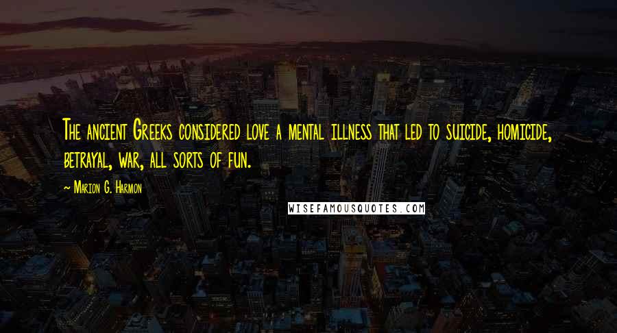 Marion G. Harmon Quotes: The ancient Greeks considered love a mental illness that led to suicide, homicide, betrayal, war, all sorts of fun.