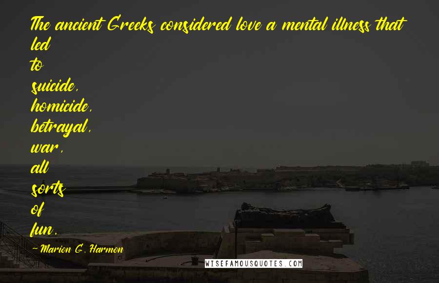 Marion G. Harmon Quotes: The ancient Greeks considered love a mental illness that led to suicide, homicide, betrayal, war, all sorts of fun.