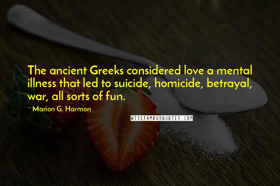 Marion G. Harmon Quotes: The ancient Greeks considered love a mental illness that led to suicide, homicide, betrayal, war, all sorts of fun.