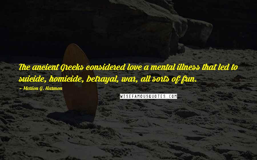 Marion G. Harmon Quotes: The ancient Greeks considered love a mental illness that led to suicide, homicide, betrayal, war, all sorts of fun.