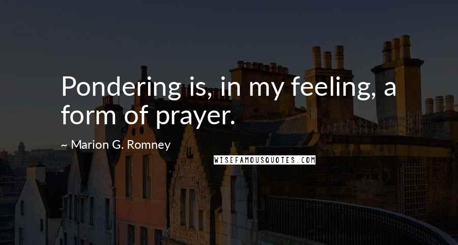 Marion G. Romney Quotes: Pondering is, in my feeling, a form of prayer.