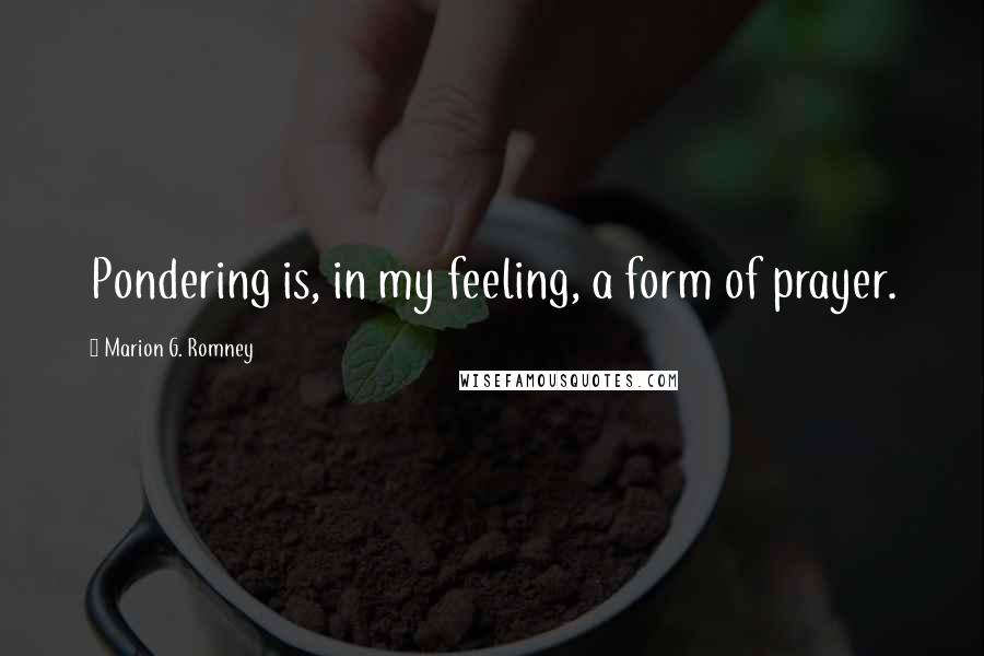 Marion G. Romney Quotes: Pondering is, in my feeling, a form of prayer.