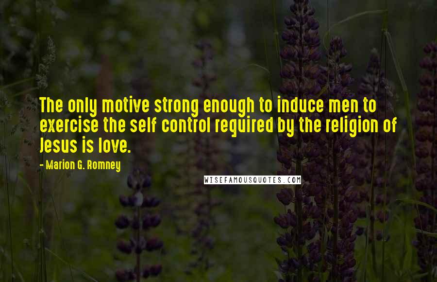 Marion G. Romney Quotes: The only motive strong enough to induce men to exercise the self control required by the religion of Jesus is love.