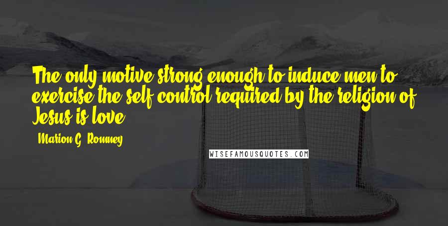 Marion G. Romney Quotes: The only motive strong enough to induce men to exercise the self control required by the religion of Jesus is love.