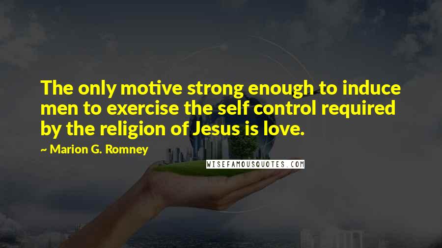 Marion G. Romney Quotes: The only motive strong enough to induce men to exercise the self control required by the religion of Jesus is love.