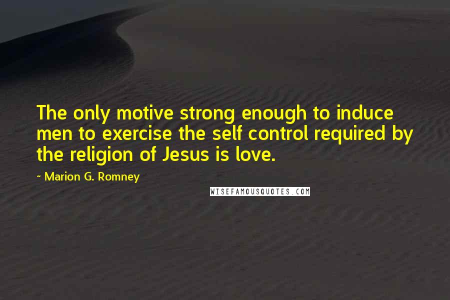 Marion G. Romney Quotes: The only motive strong enough to induce men to exercise the self control required by the religion of Jesus is love.