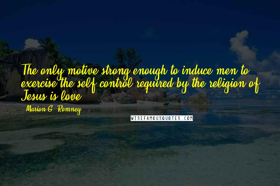 Marion G. Romney Quotes: The only motive strong enough to induce men to exercise the self control required by the religion of Jesus is love.