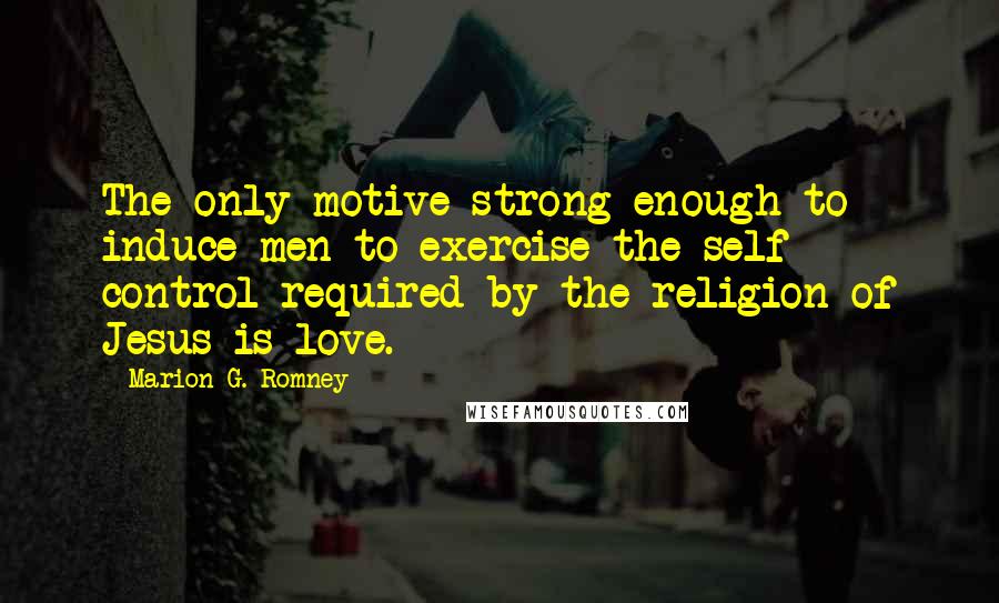 Marion G. Romney Quotes: The only motive strong enough to induce men to exercise the self control required by the religion of Jesus is love.