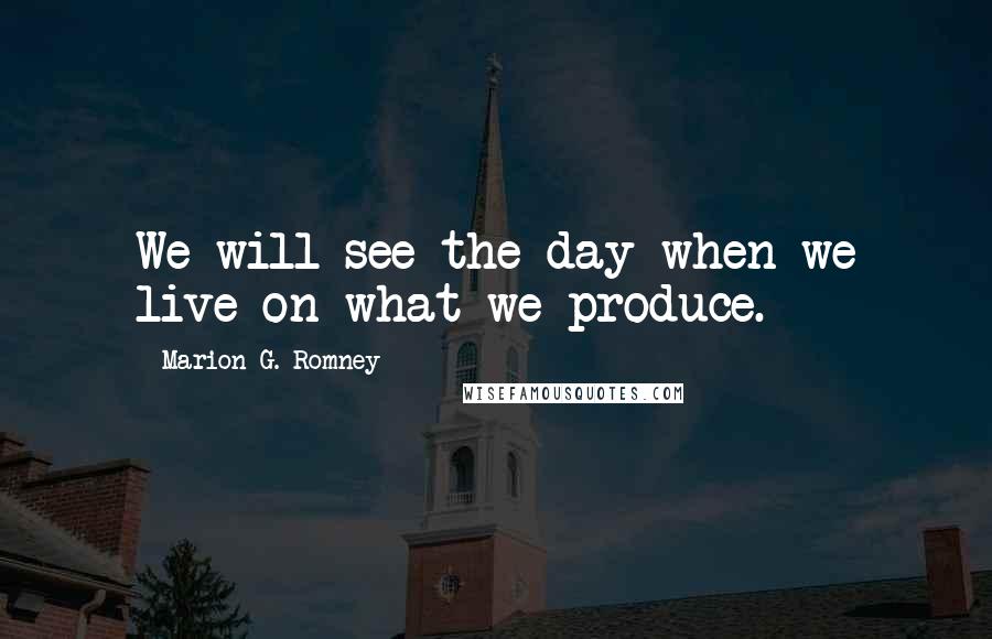 Marion G. Romney Quotes: We will see the day when we live on what we produce.